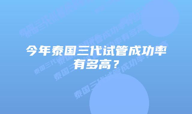 今年泰国三代试管成功率有多高?