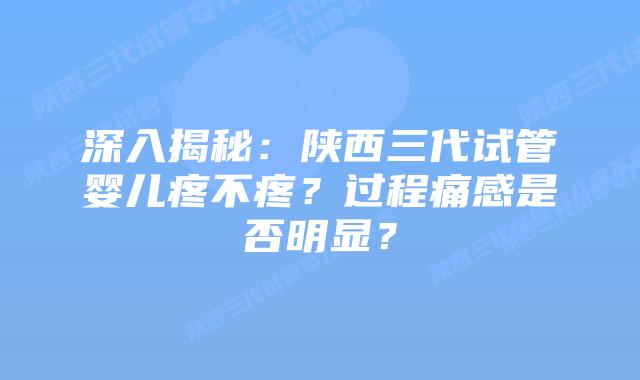 深入揭秘:陕西三代试管婴儿疼不疼?过程痛感是否明显?