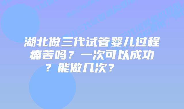 湖北做三代试管婴儿过程痛苦吗?一次可以成功嚒?能做几次?