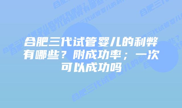 合肥三代试管婴儿的利弊有哪些?附成功率;一次可以成功吗