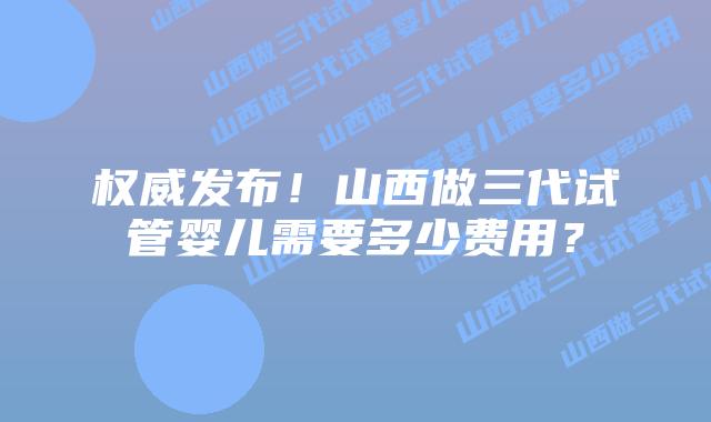 权威发布!山西做三代试管婴儿需要多少费用?