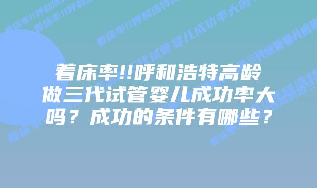 着床率!!呼和浩特高龄做三代试管婴儿成功率大吗?成功的条件有哪些?