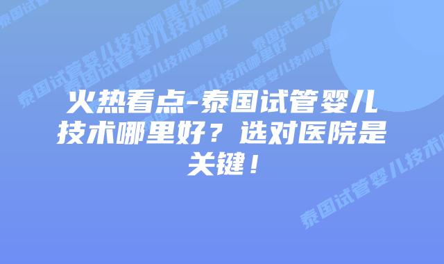 火热看点-泰国试管婴儿技术哪里好?选对医院是关键!