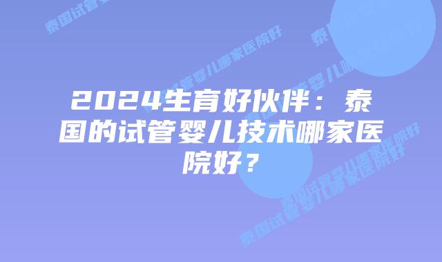 2024生育好伙伴:泰国的试管婴儿技术哪家医院好?