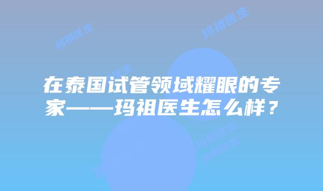 在泰国试管领域耀眼的专家——玛祖医生怎么样？