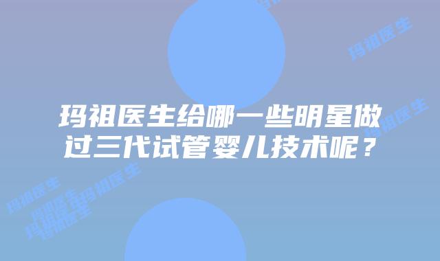 玛祖医生给哪一些明星做过三代试管婴儿技术呢？