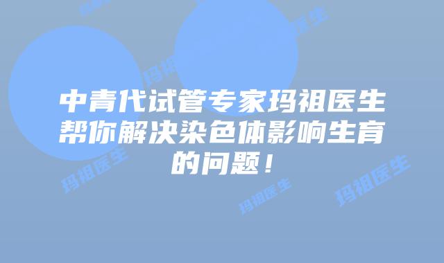 中青代试管专家玛祖医生帮你解决染色体影响生育的问题!