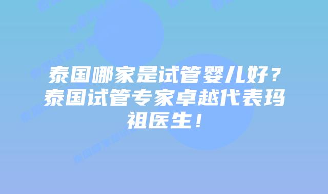 泰国哪家是试管婴儿好？泰国试管专家卓越代表玛祖医生！