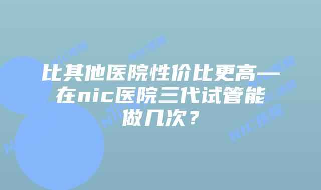 比其他医院性价比更高—在nic医院三代试管能做几次？