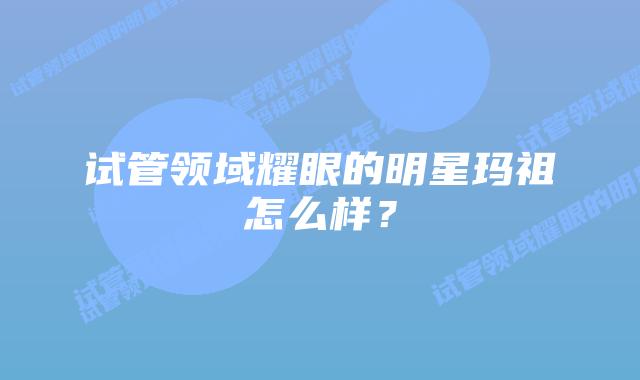 试管领域耀眼的明星玛祖怎么样?