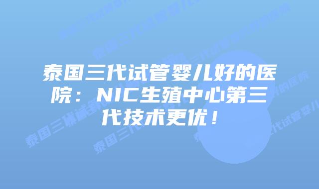 泰国三代试管婴儿好的医院:NIC生殖中心第三代技术更优!