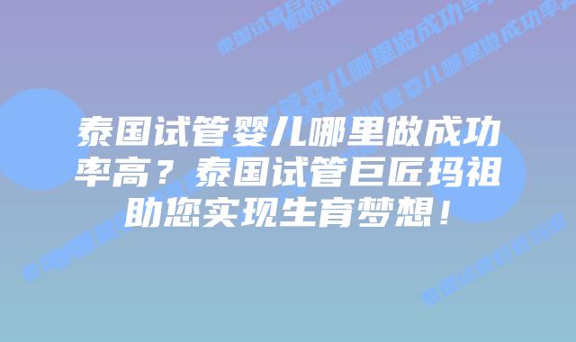 泰国试管婴儿哪里做成功率高？泰国试管巨匠玛祖助您实现生育梦想！