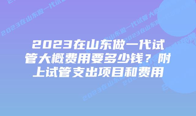 2023在山东做一代试管大概费用要多少钱？附上试管支出项目和费用