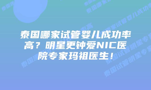 泰国哪家试管婴儿成功率高？明星更钟爱NIC医院专家玛祖医生！