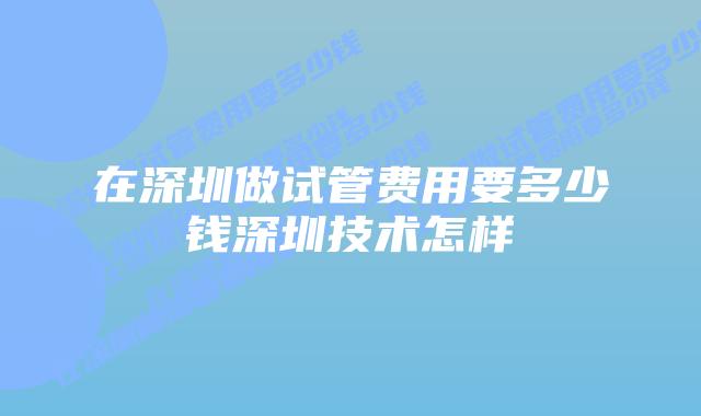 在深圳做试管费用要多少钱深圳技术怎样