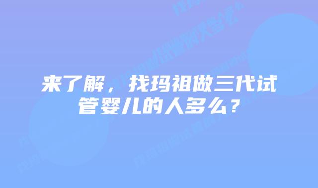 来了解，找玛祖做三代试管婴儿的人多么？
