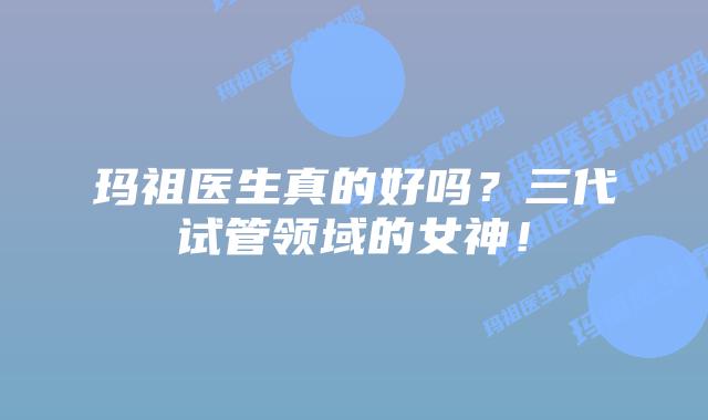 玛祖医生真的好吗?三代试管领域的女神!