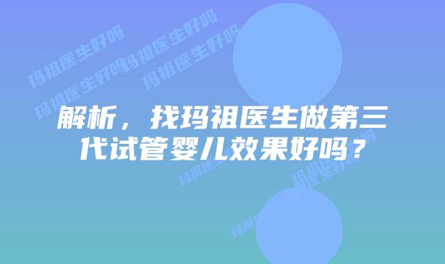 解析,找玛祖医生做第三代试管婴儿效果好吗?