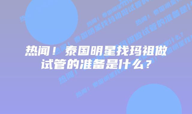 热闻！泰国明星找玛祖做试管的准备是什么？
