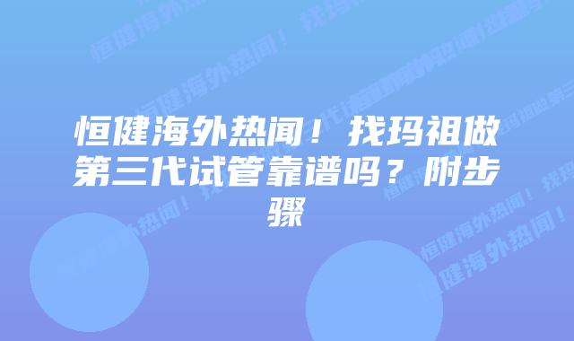 恒健海外热闻!找玛祖做第三代试管靠谱吗?附步骤