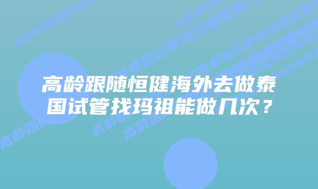 高龄跟随恒健海外去做泰国试管找玛祖能做几次？