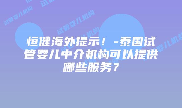 恒健海外提示！-泰国试管婴儿中介机构可以提供哪些服务？