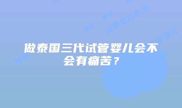 做泰国三代试管婴儿会不会有痛苦?