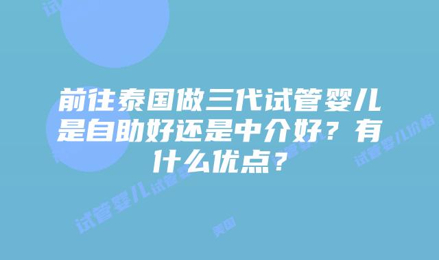 前往泰国做三代试管婴儿是自助好还是中介好？有什么优点？