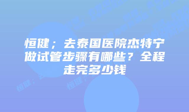 恒健;去泰国医院杰特宁做试管步骤有哪些?全程走完多少钱