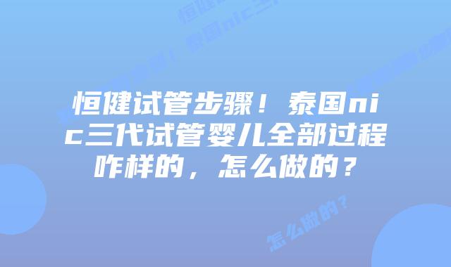 恒健试管步骤!泰国nic三代试管婴儿全部过程咋样的,怎么做的?
