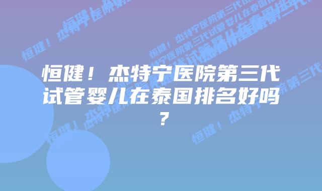 恒健！杰特宁医院第三代试管婴儿在泰国排名好吗？