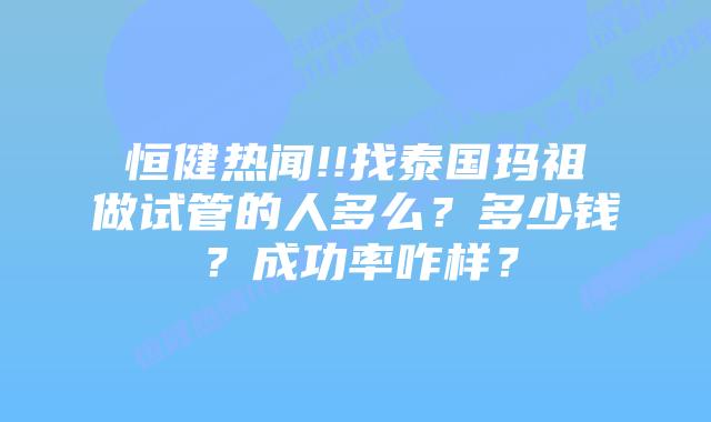 恒健热闻!!找泰国玛祖做试管的人多么？多少钱？成功率咋样？