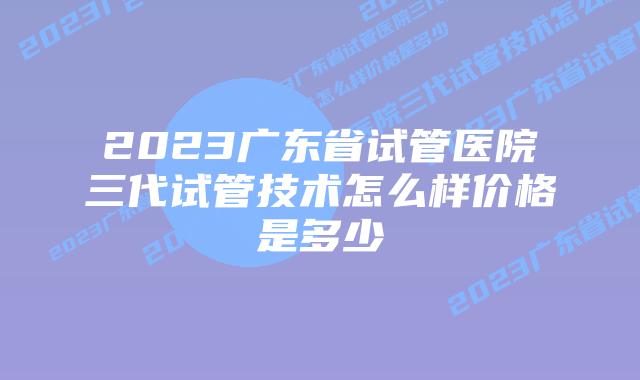 2023广东省试管医院三代试管技术怎么样价格是多少