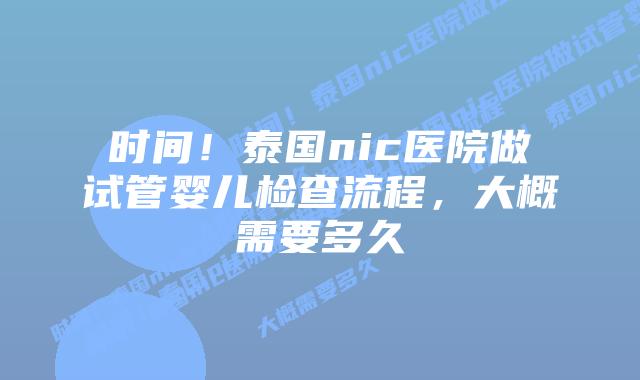 时间!泰国nic医院做试管婴儿检查流程,大概需要多久