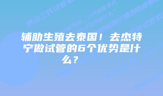 辅助生殖去泰国!去杰特宁做试管的6个优势是什么?