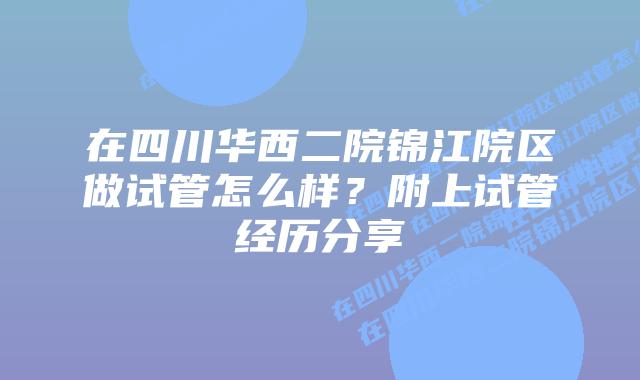 在四川华西二院锦江院区做试管怎么样？附上试管经历分享