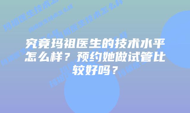 究竟玛祖医生的技术水平怎么样？预约她做试管比较好吗？