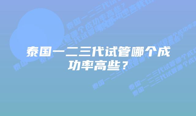 泰国一二三代试管哪个成功率高些?