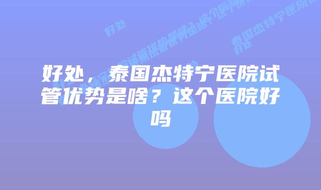 好处,泰国杰特宁医院试管优势是啥?这个医院好吗