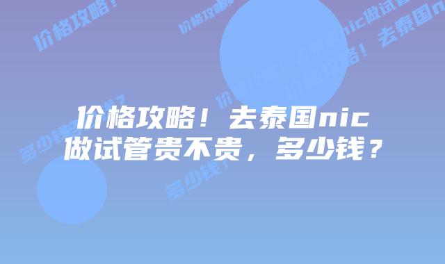 价格攻略!去泰国nic做试管贵不贵,多少钱?