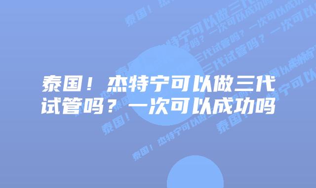 泰国!杰特宁可以做三代试管吗?一次可以成功吗