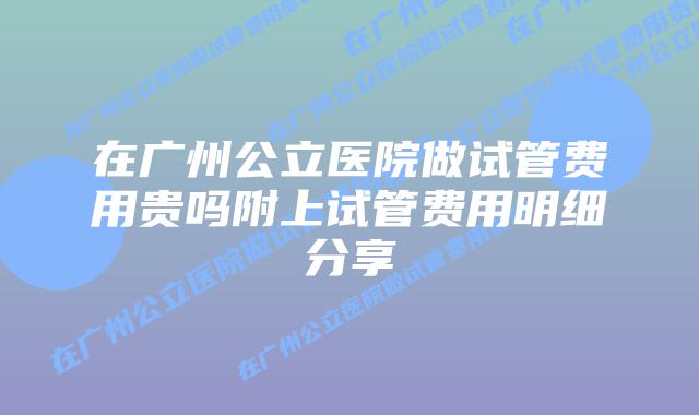 在广州公立医院做试管费用贵吗附上试管费用明细分享
