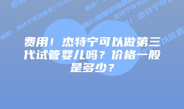 费用!杰特宁可以做第三代试管婴儿吗?价格一般是多少?