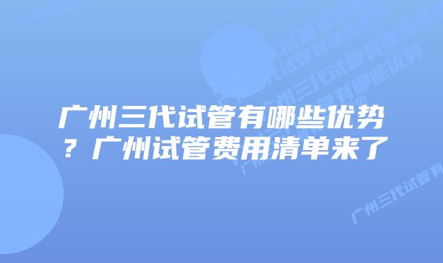 广州三代试管有哪些优势？广州试管费用清单来了