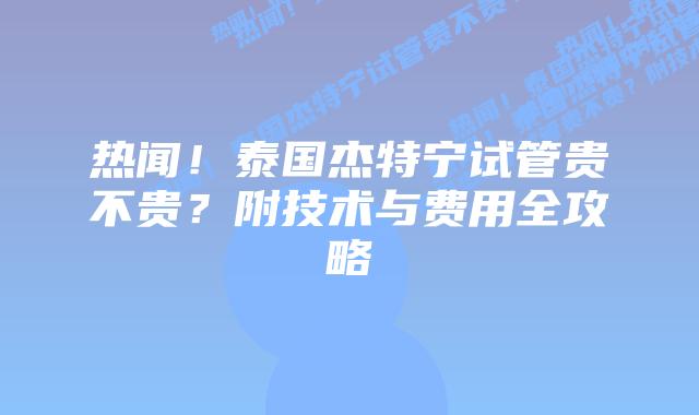 热闻!泰国杰特宁试管贵不贵?附技术与费用全攻略