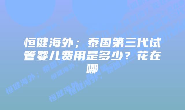 恒健海外;泰国第三代试管婴儿费用是多少?花在哪