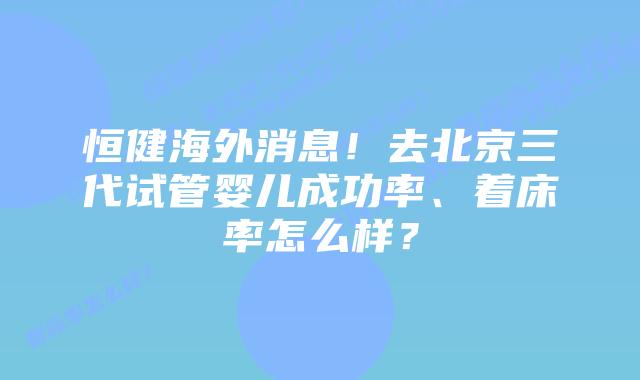 恒健海外消息!去北京三代试管婴儿成功率、着床率怎么样?
