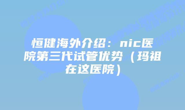 恒健海外介绍:nic医院第三代试管优势(玛祖在这医院)