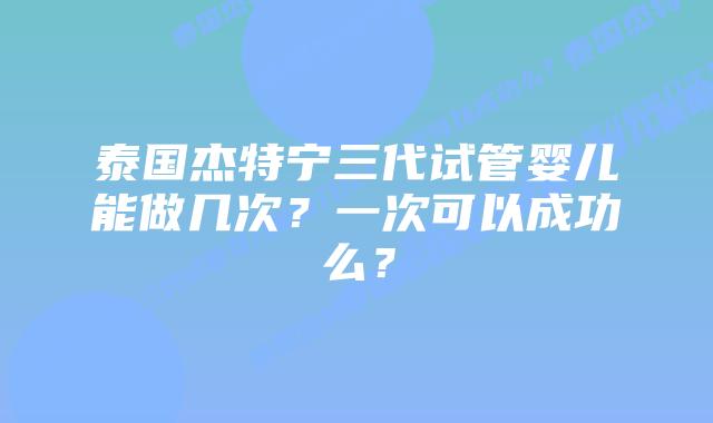 泰国杰特宁三代试管婴儿能做几次?一次可以成功么?