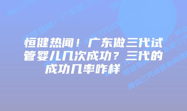 恒健热闻!广东做三代试管婴儿几次成功?三代的成功几率咋样